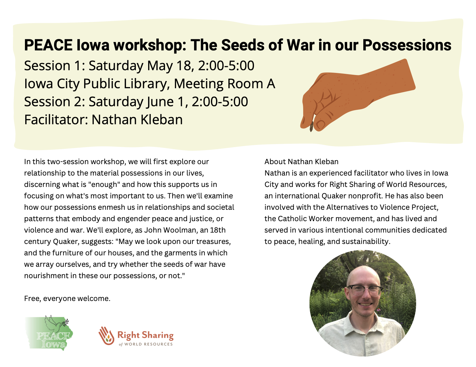PEACE Iowa workshop: The Seeds of War in our Possessions.
Session 1: Saturday May 18, 2:00-5:00.
Iowa City Public Library, Meeting Room A.
Session 2: Saturday June 1, 2:00-5:00.
Facilitator: Nathan Kleban.

In this two-session workshop, we will first explore our relationship to the material possessions in our lives, discerning what is "enough" and how this supports us in focusing on what's most important to us. Then we'll examine how our possessions enmesh us in relationships and societal patterns that embody and engender peace and justice, or violence and war. We'll explore, as John Woolman, an 18th century Quaker, suggests: "May we look upon our treasures, and the furniture of our houses, and the garments in which we array ourselves, and try whether the seeds of war have nourishment in these our possessions, or not."

Free, everyone welcome.
Sponsored by PEACE Iowa and Right Sharing of World Resources.

About Nathan Kleban
Nathan is an experienced facilitator who lives in Iowa
City and works for Right Sharing of World Resources,
an international Quaker nonprofit. He has also been
involved with the Alternatives to Violence Project,
the Catholic Worker movement, and has lived and
served in various intentional communities dedicated
to peace, healing, and sustainability.